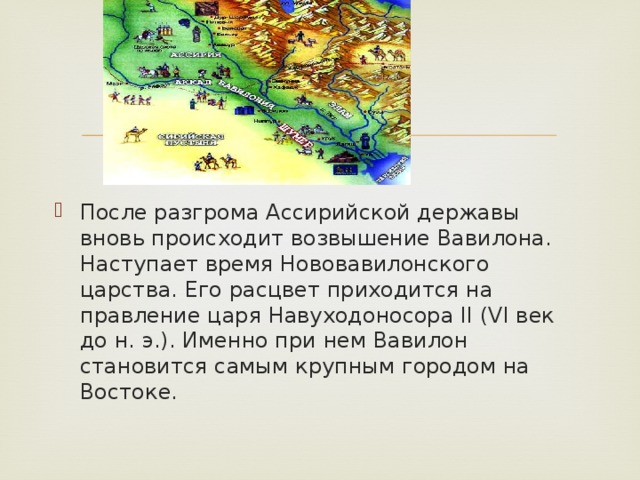 После разгрома Ассирийской державы вновь происходит возвышение Вавилона. Наступает время Нововавилонского царства. Его расцвет приходится на правление царя Навуходоносора II (VI век до н. э.). Именно при нем Вавилон становится самым крупным городом на Востоке. 