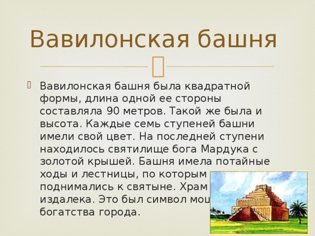 Вавилонская башня Вавилонская башня была квадратной формы, длина одной ее стороны составляла 90 метров. Такой же была и высота. Каждые семь ступеней башни имели свой цвет. На последней ступени находилось святилище бога Мардука с золотой крышей. Башня имела потайные ходы и лестницы, по которым жрецы поднимались к святыне. Храм был виден издалека. Это был символ мощи и богатства города. 