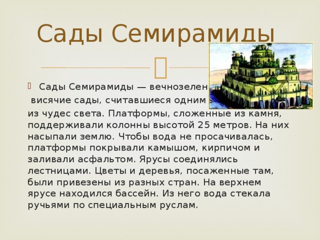 Сады Семирамиды Сады Семирамиды — вечнозеленые  висячие сады, считавшиеся одним из чудес света. Платформы, сложенные из камня, поддерживали колонны высотой 25 метров. На них насыпали землю. Чтобы вода не просачивалась, платформы покрывали камышом, кирпичом и заливали асфальтом. Ярусы соединялись лестницами. Цветы и деревья, посаженные там, были привезены из разных стран. На верхнем ярусе находился бассейн. Из него вода стекала ручьями по специальным руслам. 