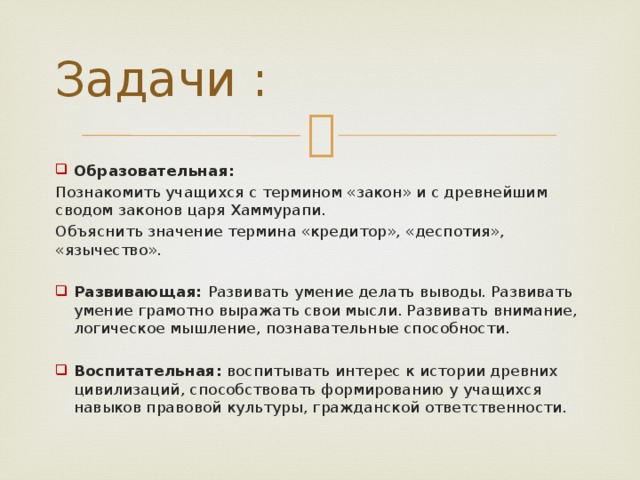Задачи : Образовательная:  Познакомить учащихся с термином «закон» и с древнейшим сводом законов царя Хаммурапи. Объяснить значение термина «кредитор», «деспотия», «язычество». Развивающая: Развивать умение делать выводы. Развивать умение грамотно выражать свои мысли. Развивать внимание, логическое мышление, познавательные способности. Воспитательная: воспитывать интерес к истории древних цивилизаций, способствовать формированию у учащихся навыков правовой культуры, гражданской ответственности. 