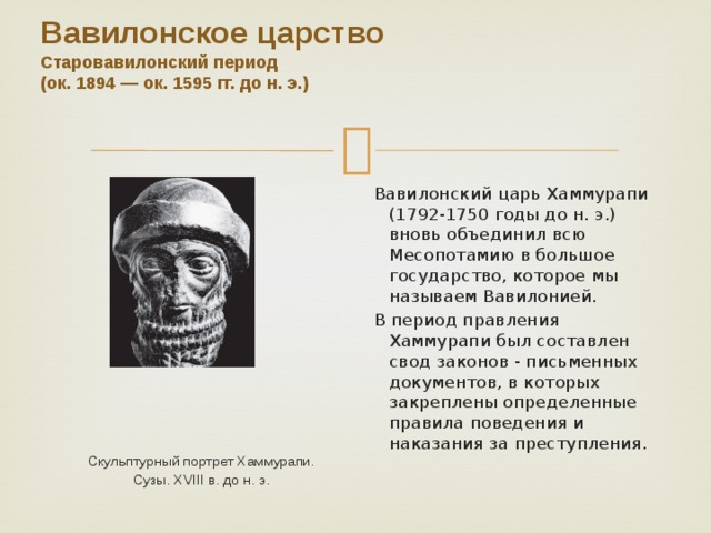 Вавилонское царство  Старовавилонский период  (ок. 1894 — ок. 1595 гг. до н. э.)    Вавилонский царь Хаммурапи (1792-1750 годы до н. э.) вновь объединил всю Месопотамию в большое государство, которое мы называем Вавилонией.  В период правления Хаммурапи был составлен свод законов - письменных документов, в которых закреплены определенные правила поведения и наказания за преступления. Скульптурный портрет Хаммурапи. Сузы. XVIII в. до н. э. 