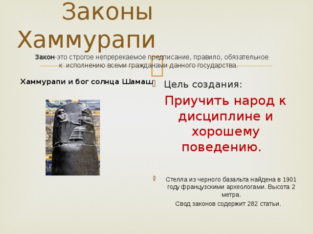  Законы Хаммурапи   Закон -это строгое непререкаемое предписание, правило, обязательное  к исполнению всеми гражданами данного государства.    Хаммурапи и бог солнца Шамаш Цель создания: Приучить народ к дисциплине и хорошему поведению. Стелла из черного базальта найдена в 1901 году французскими археологами. Высота 2 метра.  Свод законов содержит 282 статьи. 