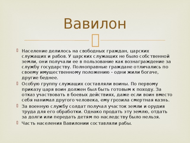 Вавилон Население делилось на свободных граждан, царских служащих и рабов. У царских служащих не было собственной земли, они получали ее в пользование как вознаграждение за службу государству. Полноправные граждане отличались по своему имущественному положению - одни жили богаче, другие беднее. Особую группу служащих составляли воины. По первому приказу царя воин должен был быть готовым к походу. За отказ участвовать в боевых действиях, даже если воин вместо себя нанимал другого человека, ему грозила смертная казнь. За военную службу солдат получал участок земли и орудия труда для его обработки. Однако продать эту землю, отдать за долги или передать детям по наследству было нельзя. Часть населения Вавилонии составляли рабы. 