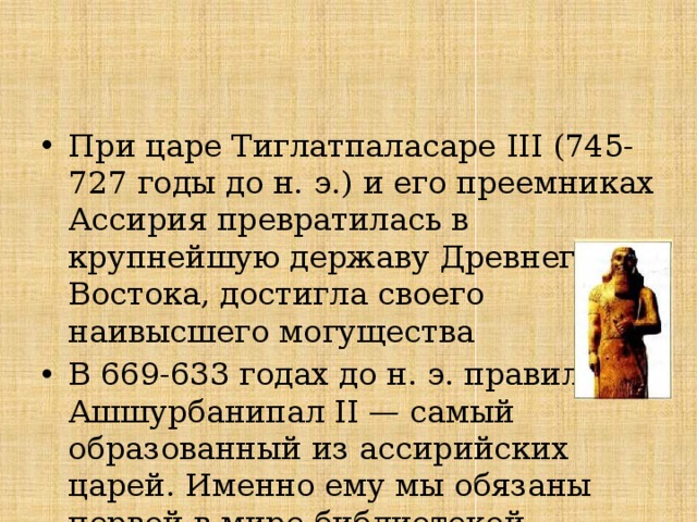 При царе Тиглатпаласаре III (745-727 годы до н. э.) и его преемниках Ассирия превратилась в крупнейшую державу Древнего Востока, достигла своего наивысшего могущества В 669-633 годах до н. э. правил Ашшурбанипал II — самый образованный из ассирийских царей. Именно ему мы обязаны первой в мире библиотекой. 