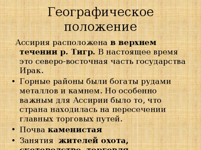 Географическое положение  Ассирия расположена в верхнем течении р. Тигр. В настоящее время это северо-восточная часть государства Ирак. Горные районы были богаты рудами металлов и камнем. Но особенно важным для Ассирии было то, что страна находилась на пересечении главных торговых путей. Почва каменистая Занятия жителей охота, скотоводство, торговля 