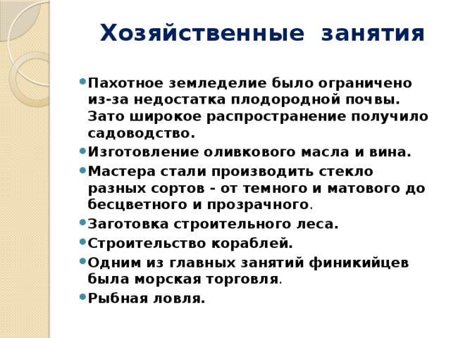  Хозяйственные занятия Пахотное земледелие было ограничено из-за недостатка плодородной почвы. Зато широкое распространение получило садоводство. Изготовление оливкового масла и вина. Мастера стали производить стекло разных сортов - от темного и матового до бесцветного и прозрачного . Заготовка строительного леса. Строительство кораблей. Одним из главных занятий финикийцев была морская торговля . Рыбная ловля. 