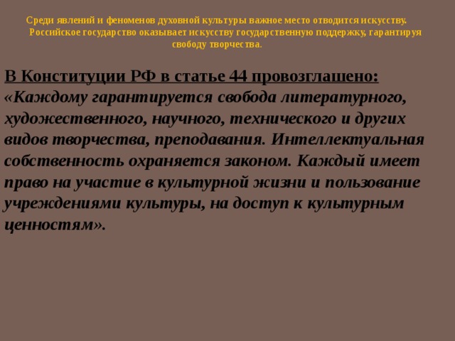   Среди явлений и феноменов духовной культуры важное место отводится искусству.  Российское государство оказывает искусству государственную поддержку, гарантируя свободу творчества . В Конституции РФ в статье 44 провозглашено:  «Каждому гарантируется свобода литературного, художественного, научного, технического и других видов творчества, преподавания. Интеллектуальная собственность охраняется законом. Каждый имеет право на участие в культурной жизни и пользование учреждениями культуры, на доступ к культурным ценностям».   