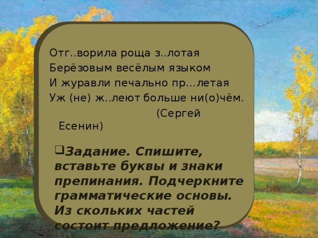 Отг..ворила роща з..лотая Берёзовым весёлым языком И журавли печально пр…летая Уж (не) ж..леют больше ни(о)чём.  (Сергей Есенин) Задание. Спишите, вставьте буквы и знаки препинания. Подчеркните грамматические основы. Из скольких частей состоит предложение? 
