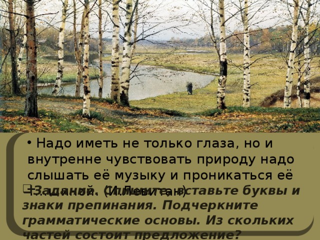  Надо иметь не только глаза, но и внутренне чувствовать природу надо слышать её музыку и проникаться её т…шиной. (И.Левитан) Задание. Спишите, вставьте буквы и знаки препинания. Подчеркните грамматические основы. Из скольких частей состоит предложение? 
