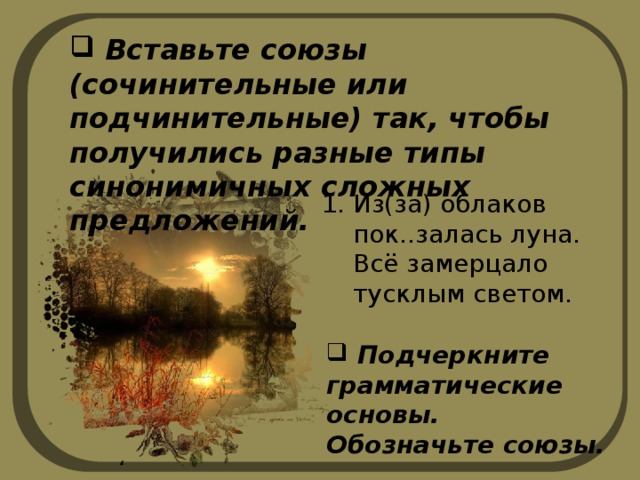  Вставьте союзы (сочинительные или подчинительные) так, чтобы получились разные типы синонимичных сложных предложений. Из(за) облаков пок..залась луна. Всё замерцало тусклым светом.  Подчеркните грамматические основы. Обозначьте союзы. 