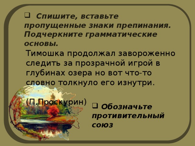  Спишите, вставьте пропущенные знаки препинания. Подчеркните грамматические основы. Тимошка продолжал завороженно следить за прозрачной игрой в глубинах озера но вот что-то словно толкнуло его изнутри.  (П.Проскурин)  Обозначьте противительный союз 