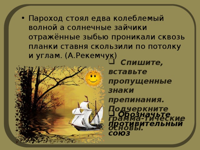 Пароход стоял едва колеблемый волной а солнечные зайчики отражённые зыбью проникали сквозь планки ставня скользили по потолку и углам. (А.Рекемчук)  Спишите, вставьте пропущенные знаки препинания. Подчеркните грамма-тические основы.  Обозначьте противительный союз 