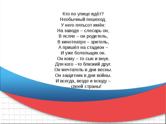 Кто по улице идёт? Необычный пешеход. У него пятьсот имён: На заводе – слесарь он, В яслях – он родитель, В кинотеатре – зритель, А пришёл на стадион – И уже болельщик он. Он кому – то сын и внук. Для кого –то близкий друг. Он мечтатель в дни весны. Он защитник в дни войны. И всегда, везде и всюду – … своей страны! 