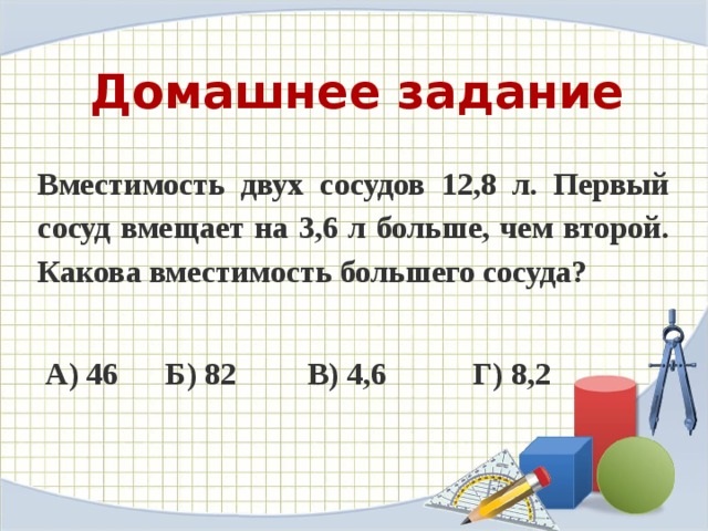 Домашнее задание Вместимость двух сосудов 12,8 л. Первый сосуд вмещает на 3,6 л больше, чем второй. Какова вместимость большего сосуда?   А) 46      Б) 82         В) 4,6           Г) 8,2                   