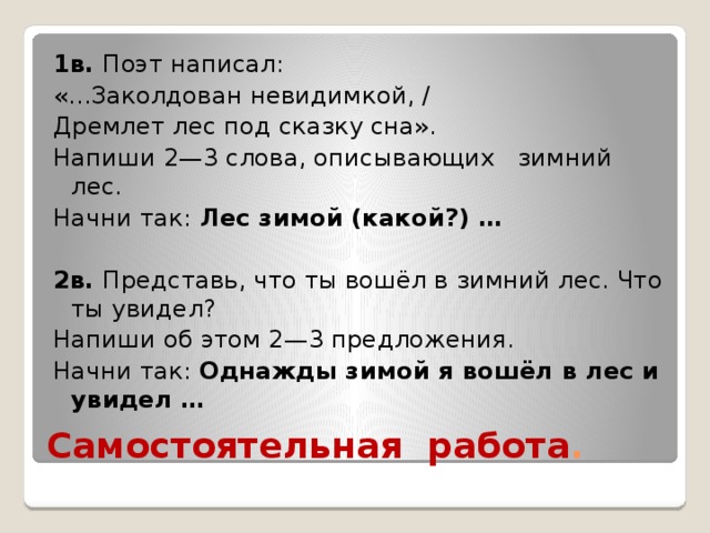 1в. Поэт написал: «...Заколдован невидимкой, / Дремлет лес под сказку сна». Напиши 2—3 слова, описывающих зимний лес. Начни так: Лес зимой (какой?) … 2в. Представь, что ты вошёл в зимний лес. Что ты увидел? Напиши об этом 2—3 предложения. Начни так: Однажды зимой я вошёл в лес и увидел … Самостоятельная работа . 