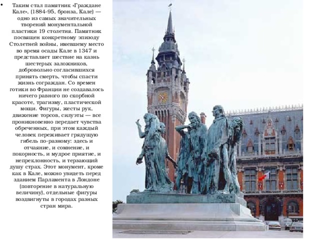 Таким стал памятник «Граждане Кале», (1884-95, бронза, Кале) — одно из самых значительных творений монументальной пластики 19 столетия. Памятник посвящен конкретному эпизоду Столетней войны, имевшему место во время осады Кале в 1347 и представляет шествие на казнь шестерых заложников, добровольно согласившихся принять смерть, чтобы спасти жизнь сограждан. Со времен готики во Франции не создавалось ничего равного по скорбной красоте, трагизму, пластической мощи. Фигуры, жесты рук, движение торсов, силуэты — все проникновенно передает чувства обреченных, при этом каждый человек переживает грядущую гибель по-разному: здесь и отчаяние, и сомнение, и покорность, и мудрое приятие, и непреклонность, и терзающий душу страх. Этот монумент, кроме как в Кале, можно увидеть перед зданием Парламента в Лондоне (повторение в натуральную величину), отдельные фигуры воздвигнуты в городах разных стран мира. 