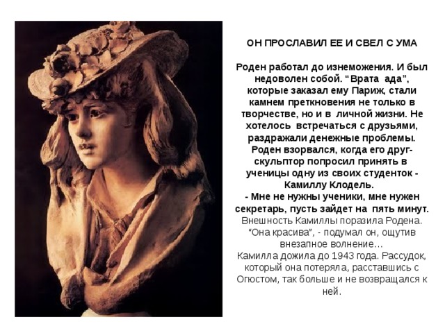 ОН ПРОСЛАВИЛ ЕЕ И СВЕЛ С УМА   Роден работал до изнеможения. И был недоволен собой. “Врата  ада”, которые заказал ему Париж, стали камнем преткновения не только в творчестве, но и в  личной жизни. Не хотелось  встречаться с друзьями, раздражали денежные проблемы. Роден взорвался, когда его друг-скульптор попросил принять в  ученицы одну из своих студенток - Камиллу Клодель.   - Мне не нужны ученики, мне нужен секретарь, пусть зайдет на  пять минут.  Внешность Камиллы поразила Родена. “Она красива”, - подумал он, ощутив внезапное волнение…  Камилла дожила до 1943 года. Рассудок, который она потеряла, расставшись с Огюстом, так больше и не возвращался к ней. 