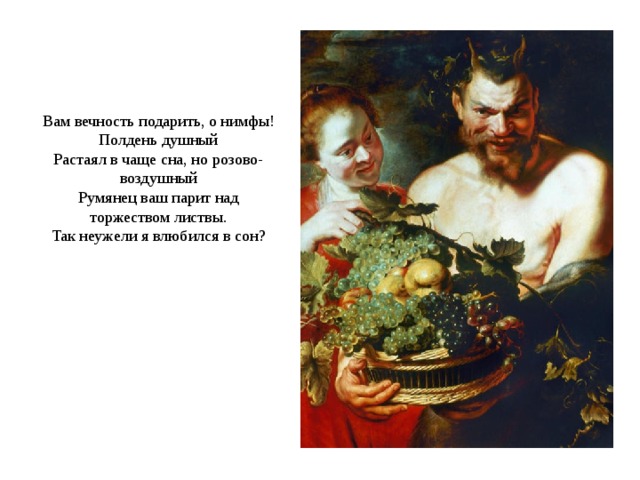 Вам вечность подарить, о нимфы!  Полдень душный  Растаял в чаще сна, но розово-воздушный  Румянец ваш парит над торжеством листвы.  Так неужели я влюбился в сон? 