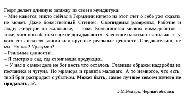Георг делает длинную затяжку из своего мундштука: – Мне кажется, никто сейчас в Германии ничего на этот счет о себе уже сказать не может. Даже божественный Стиннес. Скопидомы разорены. Рабочие и люди, живущие на жалованье, – тоже. Большинство мелких коммерсантов – тоже, хотя они об этом еще не догадываются. Блестяще наживаются только те, у кого есть векселя, акции или крупные реальные ценности. Следовательно, не мы. Ну как? Уразумел?.. – Реальные ценности!.. – Я смотрю в сад, где стоит наша продукция... – У нас в самом деле не бог весть что осталось. Главным образом надгробия из песчаника и чугуна. Но мрамора и гранита маловато. А то немногое, что есть, твой брат распродаст с убытком. Может быть, самое лучшее совсем ничего не продавать , а?.. Э.М.Ремарк. Черный обелиск 