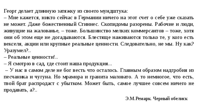 Георг делает длинную затяжку из своего мундштука: – Мне кажется, никто сейчас в Германии ничего на этот счет о себе уже сказать не может. Даже божественный Стиннес. Скопидомы разорены. Рабочие и люди, живущие на жалованье, – тоже. Большинство мелких коммерсантов – тоже, хотя они об этом еще не догадываются. Блестяще наживаются только те, у кого есть векселя, акции или крупные реальные ценности. Следовательно, не мы. Ну как? Уразумел?.. – Реальные ценности!.. – Я смотрю в сад, где стоит наша продукция... – У нас в самом деле не бог весть что осталось. Главным образом надгробия из песчаника и чугуна. Но мрамора и гранита маловато. А то немногое, что есть, твой брат распродаст с убытком. Может быть, самое лучшее совсем ничего не продавать, а?.. Э.М.Ремарк. Черный обелиск 