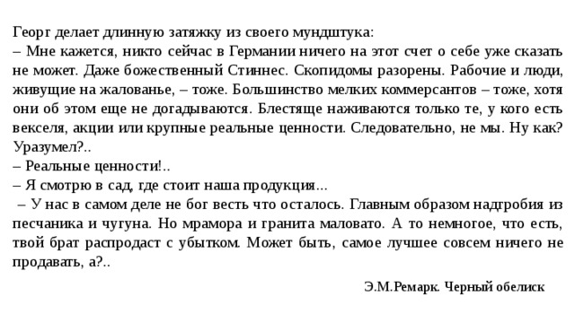 Георг делает длинную затяжку из своего мундштука: – Мне кажется, никто сейчас в Германии ничего на этот счет о себе уже сказать не может. Даже божественный Стиннес. Скопидомы разорены. Рабочие и люди, живущие на жалованье, – тоже. Большинство мелких коммерсантов – тоже, хотя они об этом еще не догадываются. Блестяще наживаются только те, у кого есть векселя, акции или крупные реальные ценности. Следовательно, не мы. Ну как? Уразумел?.. – Реальные ценности!.. – Я смотрю в сад, где стоит наша продукция... – У нас в самом деле не бог весть что осталось. Главным образом надгробия из песчаника и чугуна. Но мрамора и гранита маловато. А то немногое, что есть, твой брат распродаст с убытком. Может быть, самое лучшее совсем ничего не продавать, а?.. Э.М.Ремарк. Черный обелиск 