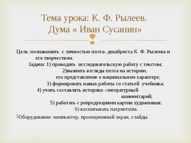 Тема урока: К. Ф. Рылеев.  Дума « Иван Сусанин» Цель: познакомить с личностью поэта- декабриста К. Ф. Рылеева и  его творчеством. Задачи: 1) проводить исследовательскую работу с текстом;  2)выявить взгляды поэта на историю,  его представление о национальном характере;  3) формировать навык работы со статьей учебника;  4) учить составлять историко -литературный  комментарий;  5) работать с репродукциями картин художников;  6) воспитывать патриотизм. Оборудование: компьютер, проекционный экран, слайды. 