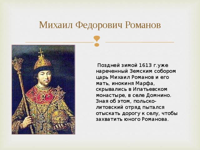 Михаил Федорович Романов  Поздней зимой 1613 г.уже нареченный Земским собором царь Михаил Романов и его мать, инокиня Марфа, скрывались в Ипатьевском монастыре, в селе Домнино. Зная об этом, польско-литовский отряд пытался отыскать дорогу к селу, чтобы захватить юного Романова. 