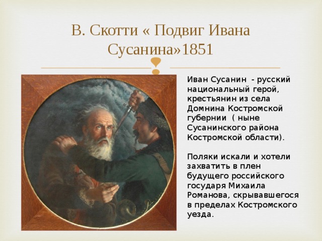 В. Скотти « Подвиг Ивана Сусанина»1851 Иван Сусанин - русский национальный герой, крестьянин из села Домнина Костромской губернии ( ныне Сусанинского района Костромской области). Поляки искали и хотели захватить в плен будущего российского государя Михаила Романова, скрывавшегося в пределах Костромского уезда. 
