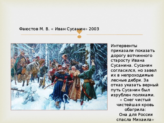 Фаюстов М. В. « Иван Сусанин» 2003 Интервенты приказали показать дорогу вотчинного старосту Ивана Сусанина. Сусанин согласился, но завел их в непроходимые лесные дебри. За отказ указать верный путь Сусанин был изрублен поляками. « Снег чистый чистейшая кровь обагрила:  Она для России спасла Михаила» 