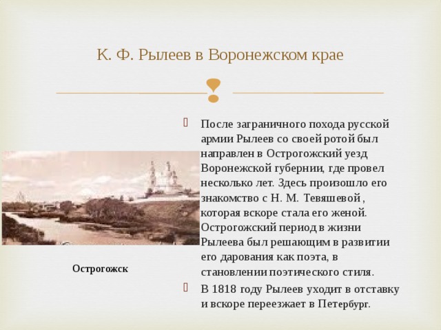 К. Ф. Рылеев в Воронежском крае После заграничного похода русской армии Рылеев со своей ротой был направлен в Острогожский уезд Воронежской губернии, где провел несколько лет. Здесь произошло его знакомство с Н. М. Тевяшевой , которая вскоре стала его женой. Острогожский период в жизни Рылеева был решающим в развитии его дарования как поэта, в становлении поэтического стиля. В 1818 году Рылеев уходит в отставку и вскоре переезжает в Пет ербург. Острогожск 