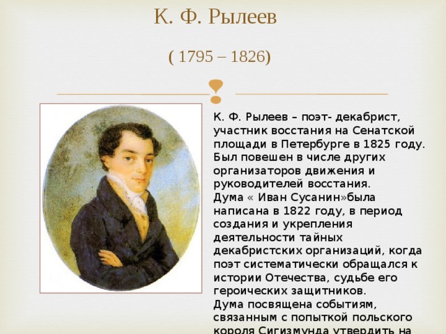 К. Ф. Рылеев   ( 1795 – 1826) К. Ф. Рылеев – поэт- декабрист, участник восстания на Сенатской площади в Петербурге в 1825 году. Был повешен в числе других организаторов движения и руководителей восстания. Дума « Иван Сусанин»была написана в 1822 году, в период создания и укрепления деятельности тайных декабристских организаций, когда поэт систематически обращался к истории Отечества, судьбе его героических защитников. Дума посвящена событиям, связанным с попыткой польского короля Сигизмунда утвердить на российском престоле своего сына, царевича Владислава. 