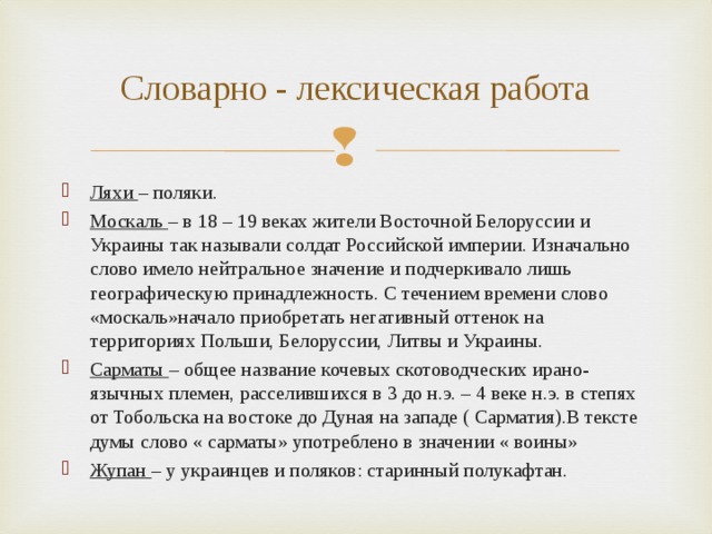 Словарно - лексическая работа Ляхи – поляки. Москаль – в 18 – 19 веках жители Восточной Белоруссии и Украины так называли солдат Российской империи. Изначально слово имело нейтральное значение и подчеркивало лишь географическую принадлежность. С течением времени слово «москаль»начало приобретать негативный оттенок на территориях Польши, Белоруссии, Литвы и Украины. Сарматы – общее название кочевых скотоводческих ирано-язычных племен, расселившихся в 3 до н.э. – 4 веке н.э. в степях от Тобольска на востоке до Дуная на западе ( Сарматия).В тексте думы слово « сарматы» употреблено в значении « воины» Жупан – у украинцев и поляков: старинный полукафтан. 