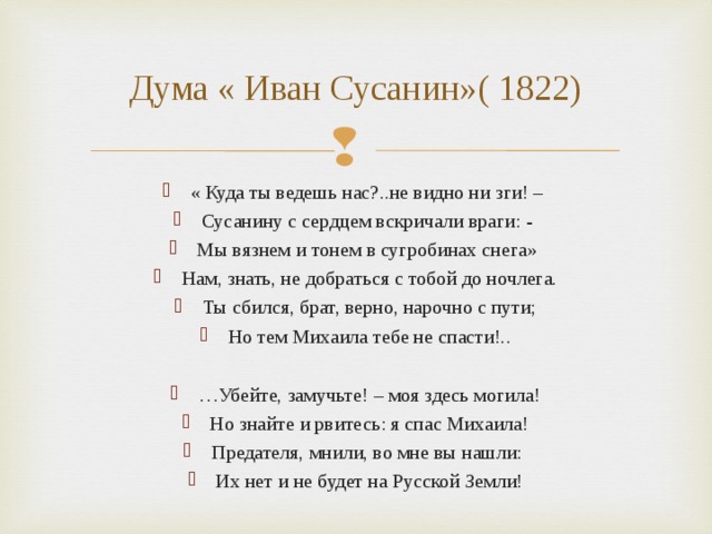 Дума « Иван Сусанин»( 1822) « Куда ты ведешь нас?..не видно ни зги! – Сусанину с сердцем вскричали враги: - Мы вязнем и тонем в сугробинах снега» Нам, знать, не добраться с тобой до ночлега. Ты сбился, брат, верно, нарочно с пути; Но тем Михаила тебе не спасти!..  … Убейте, замучьте! – моя здесь могила! Но знайте и рвитесь: я спас Михаила! Предателя, мнили, во мне вы нашли: Их нет и не будет на Русской Земли!  