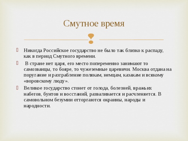 Смутное время Никогда Российское государство не было так близко к распаду, как в период Смутного времени.  В стране нет царя, его место попеременно занимают то самозванцы, то бояре, то чужеземные царевичи. Москва отдана на поругание и разграбление полякам, немцам, казакам и всякому «воровскому люду». Великое государство стонет от голода, болезней, вражьих набегов, бунтов и восстаний, разваливается и расчленяется. В самовольном безумии отторгаются окраины, народы и народности.  