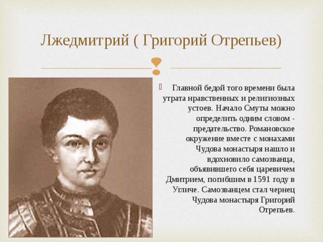 Лжедмитрий ( Григорий Отрепьев) Главной бедой того времени была утрата нравственных и религиозных устоев. Начало Смуты можно определить одним словом - предательство. Романовское окружение вместе с монахами Чудова монастыря нашло и вдохновило самозванца, объявившего себя царевичем Дмитрием, погибшим в 1591 году в Угличе. Самозванцем стал чернец Чудова монастыря Григорий Отрепьев.  