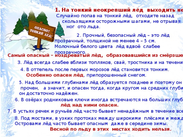 На тонкий неокрепший лёд выходить нельзя.  Случайно попав на тонкий лёд, отходите назад  скользящими осторожными шагами, не отрывая  ног ото льда.  2. Прочный, безопасный лёд – это лёд прозрачный, толщиной не менее 4 – 5 см. Молочный белого цвета лёд вдвоё слабее прозрачного.  Самый опасный – ноздреватый лёд, образовавшийся из смёрзшегося снега. 3. Лёд всегда слабее вблизи топляков, свай, тростника и на течении. 4. В оттепель после первых морозов лёд становится тонким.  Особенно опасен лёд , припорошенный снегом. 5. Над большими глубинами лёд образуется позднее и поэтому он менее  прочен, а значит, и опасен тогда, когда кругом на средних глубинах он достаточно надёжен. 6. В озёрах родниковые ключи иногда встречаются на больших глубинах;  лёд над ними опасен. 7. В устьях речек и ручьёв лёд часто бывает ненадёжным в течение всей зимы. 8. Под мостами, в узких протоках между широкими плёсами и между Островами лёд часто бывает опасным даже в середине зимы.  Весной по льду в этих местах ходить нельзя. 
