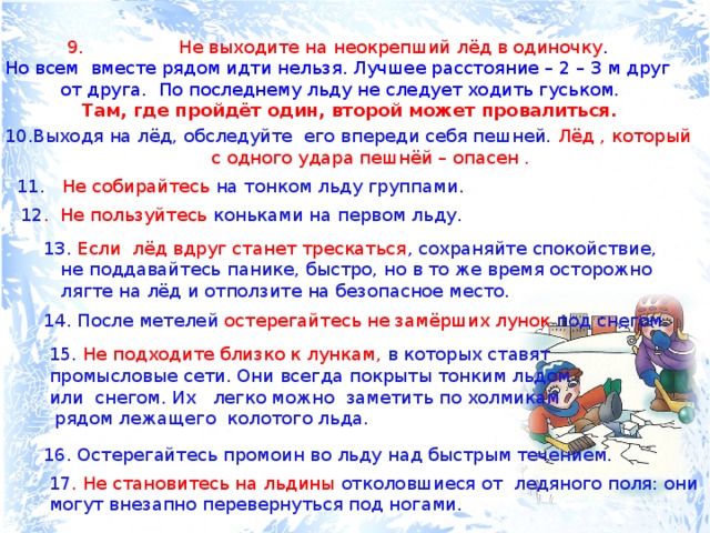  Не выходите на неокрепший лёд в одиночку . Но всем вместе рядом идти нельзя. Лучшее расстояние – 2 – 3 м друг от друга. По последнему льду не следует ходить гуськом.  Там, где пройдёт один, второй может провалиться. Выходя на лёд, обследуйте его впереди себя пешней. Лёд , который  с одного удара пешнёй – опасен . 11. Не собирайтесь на тонком льду группами. 12 . Не пользуйтесь коньками на первом льду. 13. Если лёд вдруг станет трескаться , сохраняйте спокойствие,  не поддавайтесь панике, быстро, но в то же время осторожно  лягте на лёд и отползите на безопасное место. 14. После метелей остерегайтесь не замёрших лунок под снегом. 15. Не подходите близко к лункам, в которых ставят промысловые сети. Они всегда покрыты тонким льдом или снегом. Их легко можно заметить по холмикам  рядом лежащего колотого льда. 16. Остерегайтесь промоин во льду над быстрым течением. 17 . Не становитесь на льдины отколовшиеся от ледяного поля: они могут внезапно перевернуться под ногами. 