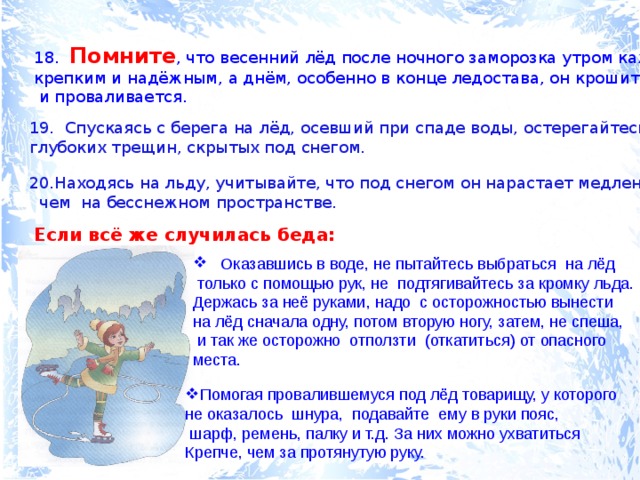 18. Помните , что весенний лёд после ночного заморозка утром кажется крепким и надёжным, а днём, особенно в конце ледостава, он крошится  и проваливается. 19. Спускаясь с берега на лёд, осевший при спаде воды, остерегайтесь глубоких трещин, скрытых под снегом. Находясь на льду, учитывайте, что под снегом он нарастает медленнее,  чем на бесснежном пространстве. Если всё же случилась беда:  Оказавшись в воде, не пытайтесь выбраться на лёд  только с помощью рук, не подтягивайтесь за кромку льда. Держась за неё руками, надо с осторожностью вынести на лёд сначала одну, потом вторую ногу, затем, не спеша,  и так же осторожно отползти (откатиться) от опасного места. Помогая провалившемуся под лёд товарищу, у которого не оказалось шнура, подавайте ему в руки пояс,  шарф, ремень, палку и т.д. За них можно ухватиться Крепче, чем за протянутую руку. 