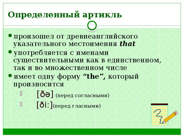 Определенный артикль произошел от древнеанглийского указательного местоимения that употребляется с именами существительными как в единственном, так и во множественном числе имеет одну форму “the”, который произносится   [ ðə ]  (перед согласными)   [ ði: ] (перед гласными)   [ ðə ]  (перед согласными)   [ ði: ] (перед гласными)   [ ðə ]  (перед согласными)   [ ði: ] (перед гласными) 