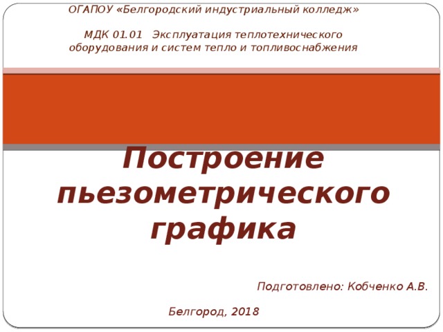 ОГАПОУ « Белгородский индустриальный колледж»   МДК 01.01 Эксплуатация теплотехнического оборудования и систем тепло и топливоснабжения Построение пьезометрического графика   Подготовлено: Кобченко А.В. Белгород, 2018 