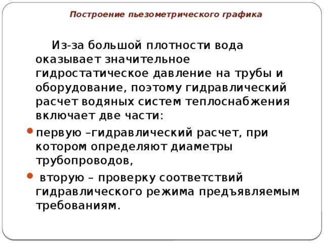 Построение пьезометрического графика   Из-за большой плотности вода оказывает значительное гидростатическое давление на трубы и оборудование, поэтому гидравлический расчет водяных систем теплоснабжения включает две части: первую –гидравлический расчет, при котором определяют диаметры трубопроводов,  вторую – проверку соответствий гидравлического режима предъявляемым требованиям. 