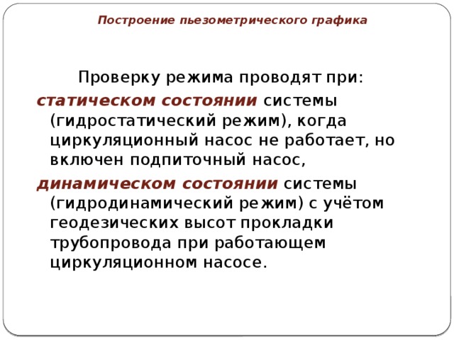 Построение пьезометрического графика    Проверку режима проводят при: статическом состоянии системы (гидростатический режим), когда циркуляционный насос не работает, но включен подпиточный насос, динамическом состоянии системы (гидродинамический режим) с учётом геодезических высот прокладки трубопровода при работающем циркуляционном насосе. 