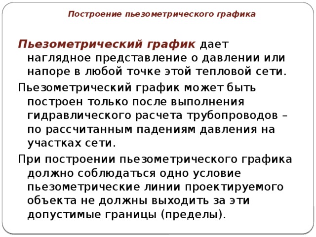 Построение пьезометрического графика Пьезометрический график дает наглядное представление о давлении или напоре в любой точке этой тепловой сети. Пьезометрический график может быть построен только после выполнения гидравлического расчета трубопроводов – по рассчитанным падениям давления на участках сети. При построении пьезометрического графика должно соблюдаться одно условие пьезометрические линии проектируемого объекта не должны выходить за эти допустимые границы (пределы).  