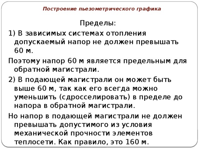 Построение пьезометрического графика Пределы: 1) В зависимых системах отопления допускаемый напор не должен превышать 60 м. Поэтому напор 60 м является предельным для обратной магистрали. 2) В подающей магистрали он может быть выше 60 м, так как его всегда можно уменьшить (сдросселировать) в пределе до напора в обратной магистрали. Но напор в подающей магистрали не должен превышать допустимого из условия механической прочности элементов теплосети. Как правило, это 160 м. 