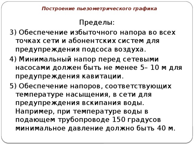 Построение пьезометрического графика Пределы: 3) Обеспечение избыточного напора во всех точках сети и абонентских систем для предупреждения подсоса воздуха. 4) Минимальный напор перед сетевыми насосами должен быть не менее 5– 10 м для предупреждения кавитации. 5) Обеспечение напоров, соответствующих температуре насыщения, в сети для предупреждения вскипания воды. Например, при температуре воды в подающем трубопроводе 150 градусов минимальное давление должно быть 40 м. 