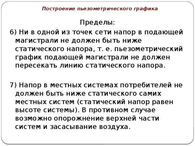 Построение пьезометрического графика Пределы: 6) Ни в одной из точек сети напор в подающей магистрали не должен быть ниже статического напора, т. е. пьезометрический график подающей магистрали не должен пересекать линию статического напора. 7) Напор в местных системах потребителей не должен быть ниже статического самих местных систем (статический напор равен высоте системы). В противном случае возможно опорожнение верхней части систем и засасывание воздуха. 