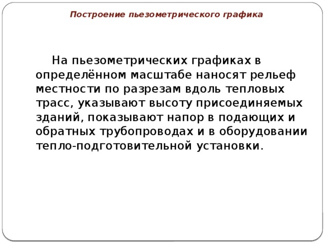 Построение пьезометрического графика   На пьезометрических графиках в определённом масштабе наносят рельеф местности по разрезам вдоль тепловых трасс, указывают высоту присоединяемых зданий, показывают напор в подающих и обратных трубопроводах и в оборудовании тепло-подготовительной установки. 
