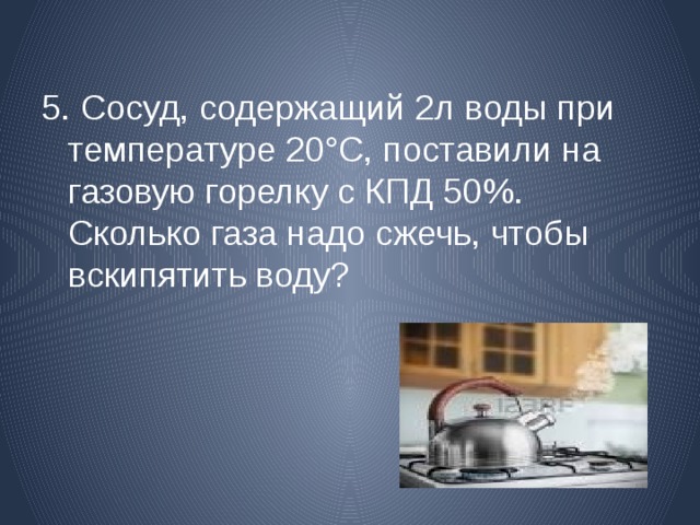 5. Сосуд, содержащий 2л воды  при температуре 20°С, поставили на газовую горелку с КПД 50%. Сколько газа надо сжечь, чтобы вскипятить воду? 