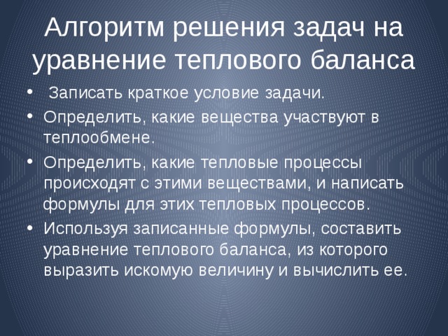 Алгоритм решения задач на уравнение теплового баланса  Записать краткое условие задачи. Определить, какие вещества участвуют в теплообмене. Определить, какие тепловые процессы происходят с этими веществами, и написать формулы для этих тепловых процессов. Используя записанные формулы, составить уравнение теплового баланса, из которого выразить искомую величину и вычислить ее. 