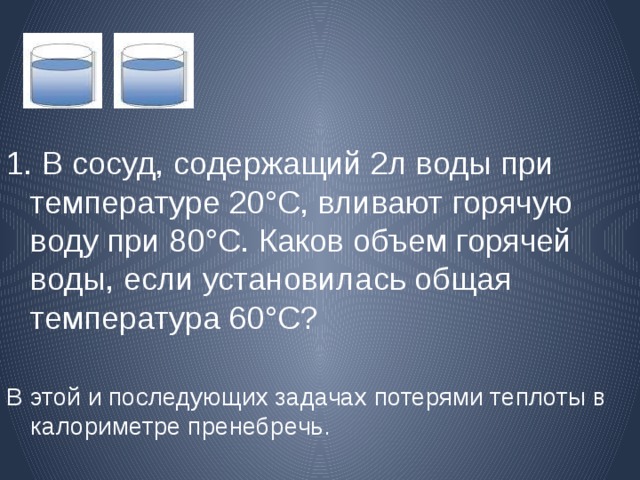 1. В сосуд, содержащий 2л воды  при температуре 20°С, вливают горячую воду при 80°С. Каков объем горячей воды, если установилась общая температура 60°С? В этой и последующих задачах потерями теплоты в калориметре пренебречь. 